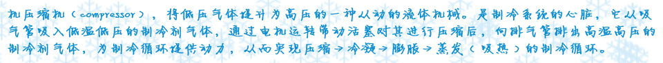 機(jī)壓縮機(jī)（compressor），將低壓氣體提升為高壓的一種從動(dòng)的流體機(jī)械。是制冷系統(tǒng)的心臟，它從吸氣管吸入低溫低壓的制冷劑氣體，通過電機(jī)運(yùn)轉(zhuǎn)帶動(dòng)活塞對(duì)其進(jìn)行壓縮后，向排氣管排出高溫高壓的制冷劑氣體，為制冷循環(huán)提供動(dòng)力，從而實(shí)現(xiàn)壓縮→冷凝→膨脹→蒸??( 吸熱 ) 的制冷循環(huán)?? />
</div>
<div   id=